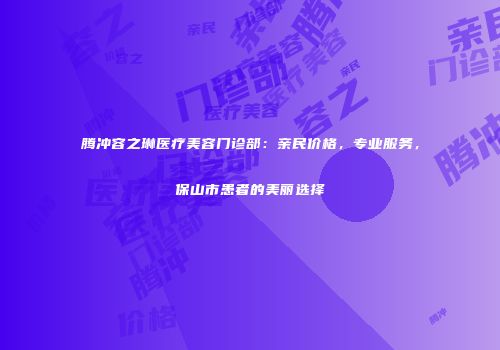 腾冲容之琳医疗美容门诊部：亲民价格，专业服务，保山市患者的美丽选择