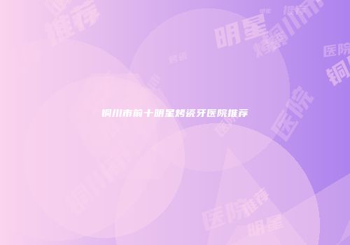 铜川市前十明星烤瓷牙医院推荐