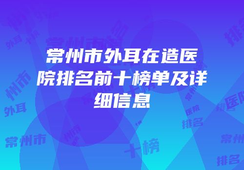 常州市外耳在造医院排名前十榜单及详细信息