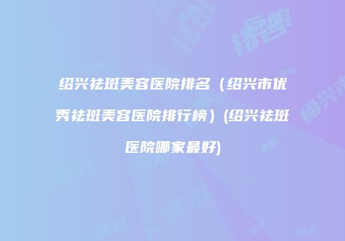绍兴祛斑美容医院排名（绍兴市优秀祛斑美容医院排行榜）(绍兴祛斑医院哪家最好)