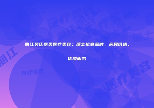 丽江吴氏嘉美医疗美容：瑞士抗衰品牌，亲民价格，优质服务