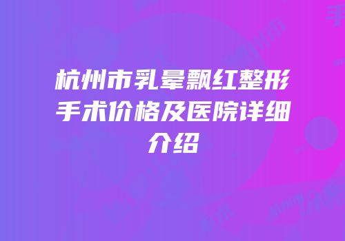 杭州市乳晕飘红整形手术价格及医院详细介绍