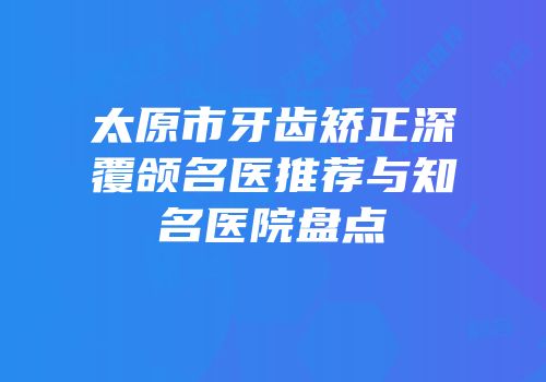 太原市牙齿矫正深覆颌名医推荐与知名医院盘点