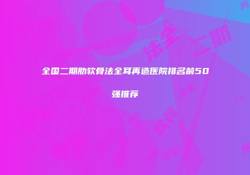 全国二期肋软骨法全耳再造医院排名前50强推荐