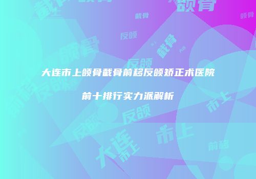 大连市上颌骨截骨前移反颌矫正术医院前十排行实力派解析