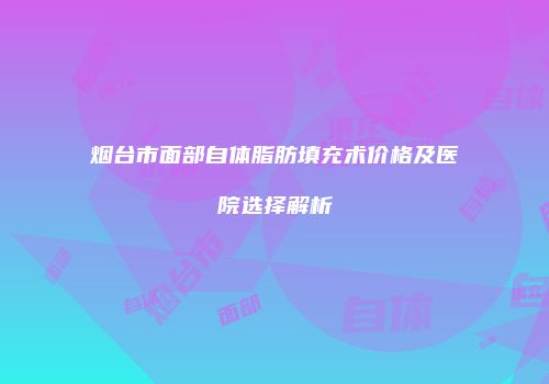 烟台市面部自体脂肪填充术价格及医院选择解析