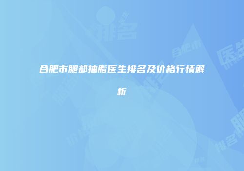 合肥市腿部抽脂医生排名及价格行情解析