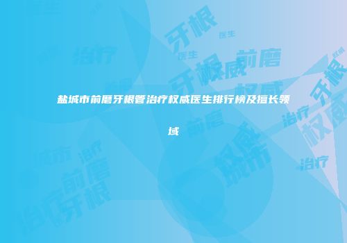 盐城市前磨牙根管治疗权威医生排行榜及擅长领域