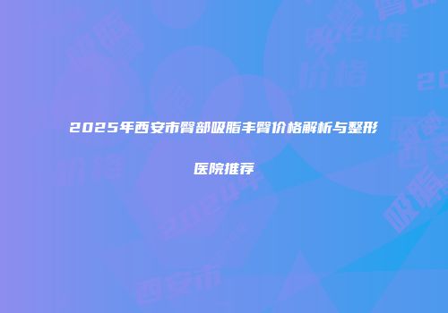 2025年西安市臀部吸脂丰臀价格解析与整形医院推荐