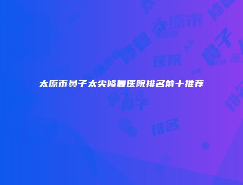 太原市鼻子太尖修复医院排名前十推荐