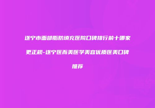 遂宁市面部脂肪填充医院口碑排行前十哪家更正规-遂宁医而美医学美容优质医美口碑推荐
