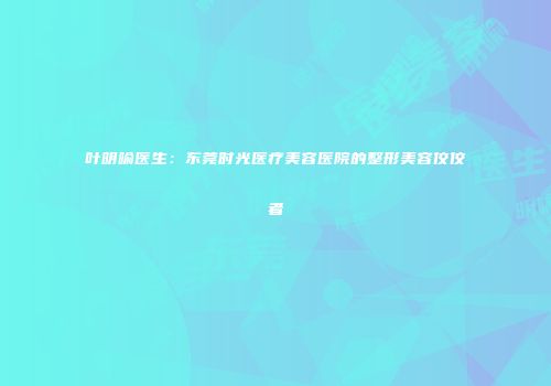 叶明喻医生：东莞时光医疗美容医院的整形美容佼佼者