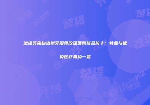 楚雄彝族自治州牙槽骨改建医院排名前十：特色与优势医疗机构一览