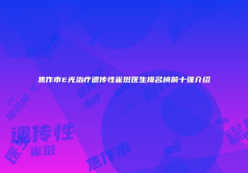 焦作市E光治疗遗传性雀斑医生排名榜前十强介绍