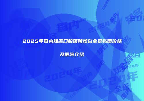 2025年国内知名口腔医院炫白全瓷贴面价格及医院介绍