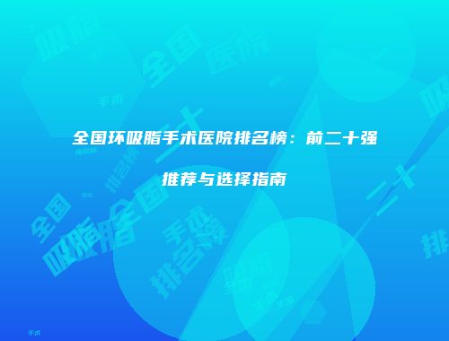 全国环吸脂手术医院排名榜：前二十强推荐与选择指南