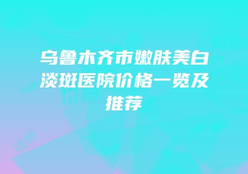 乌鲁木齐市嫩肤美白淡斑医院价格一览及推荐