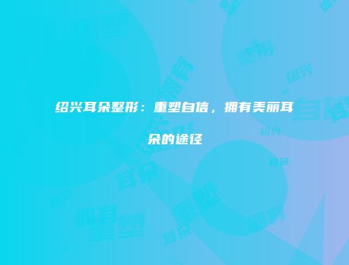绍兴耳朵整形：重塑自信，拥有美丽耳朵的途径