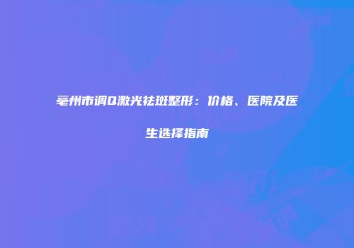亳州市调Q激光祛斑整形：价格、医院及医生选择指南