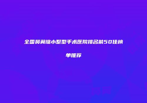 全国鼻翼缩小整型手术医院排名前50佳榜单推荐