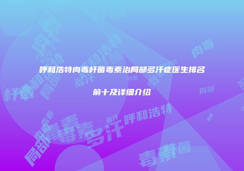 呼和浩特肉毒杆菌毒素治局部多汗症医生排名前十及详细介绍