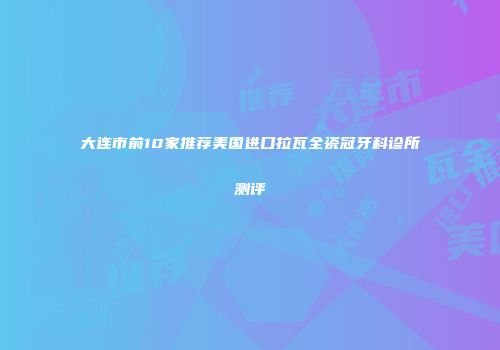 大连市前10家推荐美国进口拉瓦全瓷冠牙科诊所测评