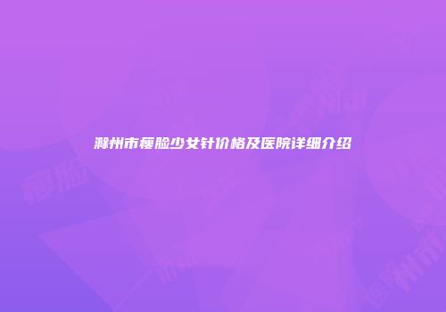 滁州市瘦脸少女针价格及医院详细介绍
