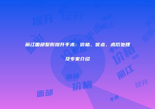 丽江面部整形提升手术：价格、优点、术后处理及专家介绍