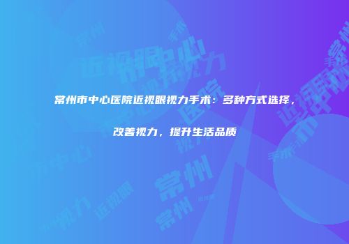 常州市中心医院近视眼视力手术：多种方式选择，改善视力，提升生活品质