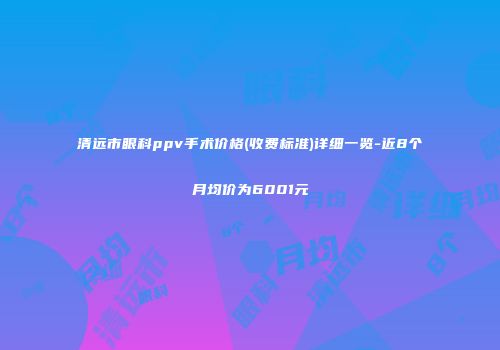 清远市眼科ppv手术价格(收费标准)详细一览-近8个月均价为6001元