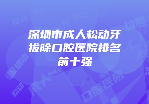 深圳市成人松动牙拔除口腔医院排名前十强