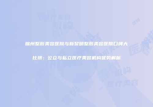 锦州整形美容医院与新黎明整形美容医院口碑大比拼：公立与私立医疗美容机构优势解析