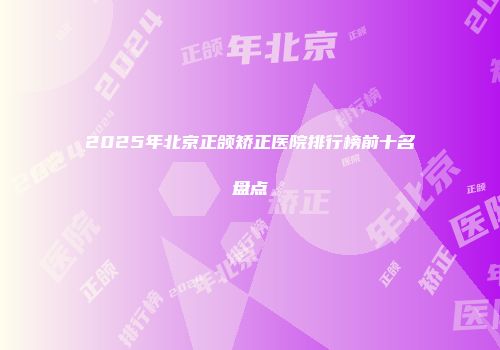 2025年北京正颌矫正医院排行榜前十名盘点