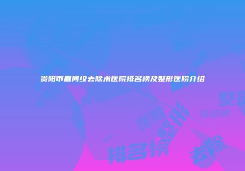 贵阳市眉间纹去除术医院排名榜及整形医院介绍