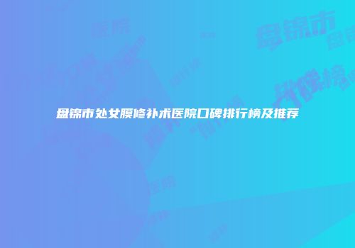 盘锦市处女膜修补术医院口碑排行榜及推荐
