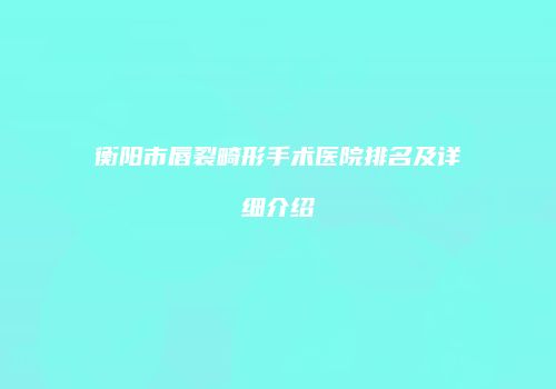 衡阳市唇裂畸形手术医院排名及详细介绍