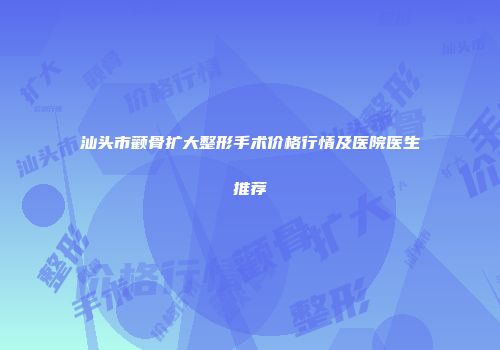 汕头市颧骨扩大整形手术价格行情及医院医生推荐