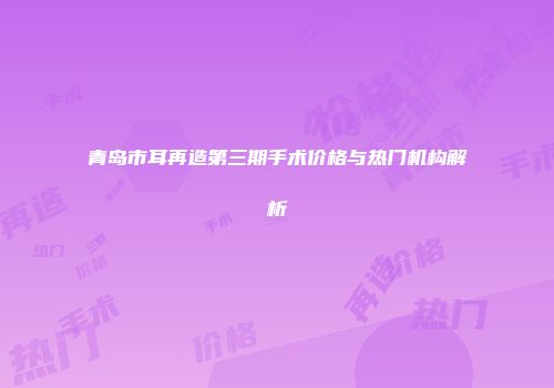 青岛市耳再造第三期手术价格与热门机构解析