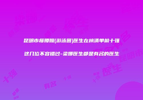 昆明市瘦腰腹(游泳圈)医生在榜清单前十强这几位不容错过-梁娜医生都是有名的医生