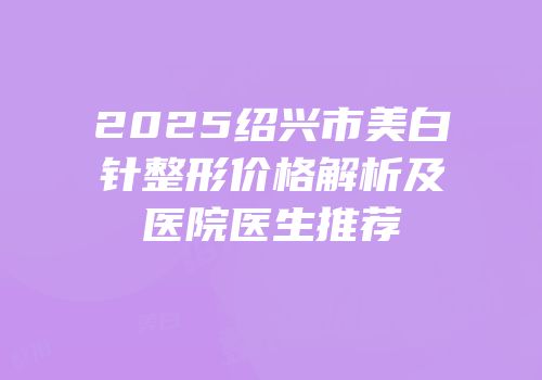 2025绍兴市美白针整形价格解析及医院医生推荐