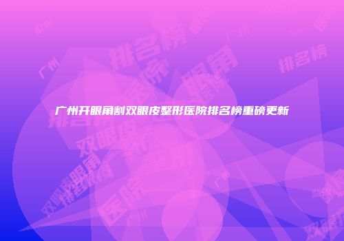 广州开眼角割双眼皮整形医院排名榜重磅更新