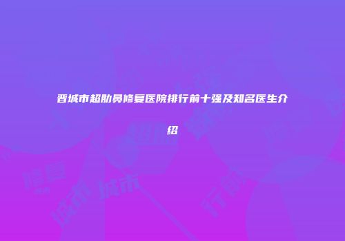 晋城市超肋鼻修复医院排行前十强及知名医生介绍