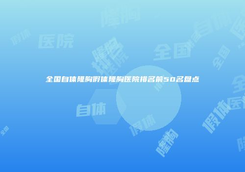 全国自体隆胸假体隆胸医院排名前50名盘点