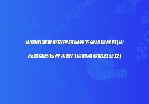 松原市哪家整形医院鼻尖下旋修复最好(松原高盛辉医疗美容门诊部点赞超过公立)