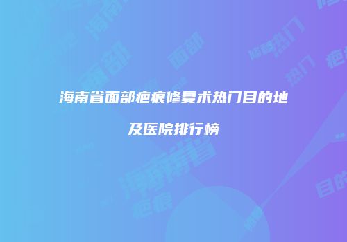 海南省面部疤痕修复术热门目的地及医院排行榜