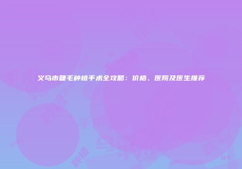 义乌市睫毛种植手术全攻略：价格、医院及医生推荐