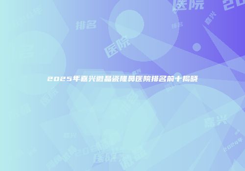2025年嘉兴微晶瓷隆鼻医院排名前十揭晓