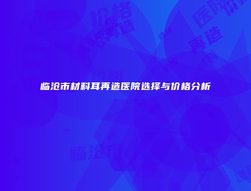 临沧市材料耳再造医院选择与价格分析