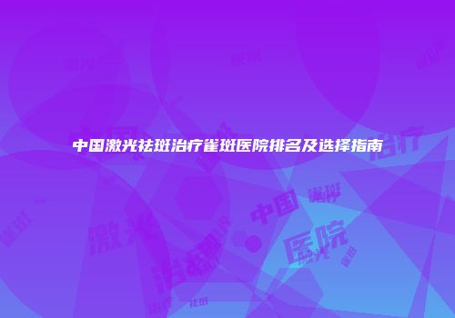 中国激光祛斑治疗雀斑医院排名及选择指南