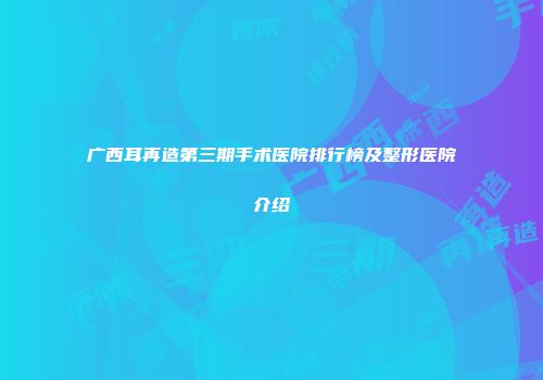 广西耳再造第三期手术医院排行榜及整形医院介绍